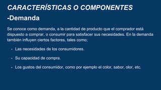 CARACTERÍSTICAS O COMPONENTES
-Demanda
Se conoce como demanda, a la cantidad de producto que el comprador está
dispuesto a comprar, o consumir para satisfacer sus necesidades. En la demanda
también influyen ciertos factores, tales como;
- Las necesidades de los consumidores.
- Su capacidad de compra.
- Los gustos del consumidor, como por ejemplo el color, sabor, olor, etc.
 