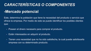 CARACTERÍSTICAS O COMPONENTES
-Mercado potencial
Este, determina la población que tiene la necesidad del producto o servicio que
ofrece la empresa. Por medio de este se puede identificar los posibles clientes
que:
- Poseen el dinero necesario para comprar el producto.
- Están interesados en adquirir el producto.
- Tienen una necesidad que no ha sido satisfecha, la cual puede satisfacerla
empresa con su determinado producto.
 