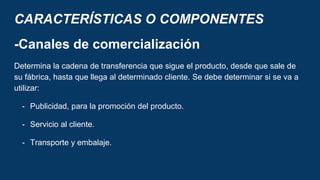 CARACTERÍSTICAS O COMPONENTES
-Canales de comercialización
Determina la cadena de transferencia que sigue el producto, desde que sale de
su fábrica, hasta que llega al determinado cliente. Se debe determinar si se va a
utilizar:
- Publicidad, para la promoción del producto.
- Servicio al cliente.
- Transporte y embalaje.
 