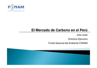 El Mercado de Carbono en el Perú
                                 Julia Justo
                         Directora Ejecutiva
         Fondo Nacional del Ambiente FONAM
 