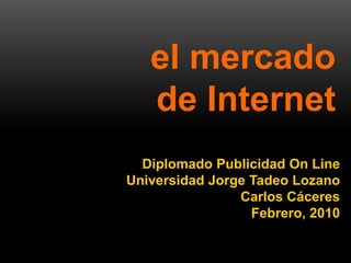 el mercado
                de Internet
         Diplomado Publicidad On Line
       Universidad Jorge Tadeo Lozano
                       Carlos Cáceres
                         Febrero, 2010


1   Diplomado Publicidad Online – Carlos Caceres
 