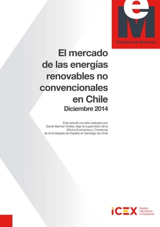 El mercado
de las energías
renovables no
convencionales
en Chile
Diciembre 2014
Este estudio ha sido realizado por
Daniel Barman Artiles, bajo la supervisión de la
Oficina Económica y Comercial
de la Embajada de España en Santiago de Chile
 