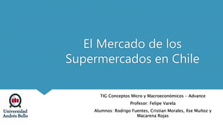 El Mercado de los
Supermercados en Chile
TIG Conceptos Micro y Macroeconómicos – Advance
Profesor: Felipe Varela
Alumnos: Rodrigo Fuentes, Cristian Morales, Ilse Muñoz y
Macarena Rojas
 