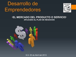 Desarrollo de
Emprendedores
“EL MERCADO DEL PRODUCTO O SERVICIO”
APLICADO AL PLAN DE NEGOCIOS
S.S. 05 de Abril del 2013
 
