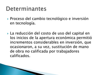 Proceso del cambio tecnológico e inversión en tecnología.La reducción del costo de uso del capital en los inicios de la apertura económica permitió incrementos considerables en inversión, que ocasionaron, a su vez, sustitución de mano de obra no calificada por trabajadores calificados.Determinantes