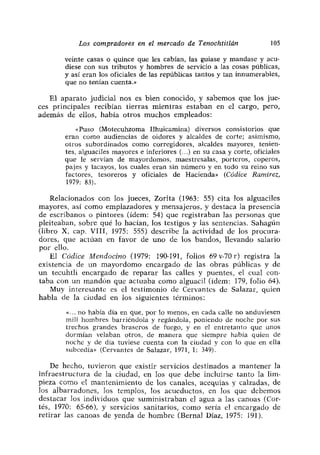 Los compradores en el mercado de Tenochtitlán                105

       veinte casas o quince que les cabían, las guiase y mandase y acu-
       diese con sus tributos y hombres de servicio a las cosas públicas,
       y así eran los oficiales de las repúblicas tantos y tan innumerables,
       que no tenían cuenta.»

   El aparato judicial nos es bien conocido, y sabemos que los jue-
ces principales recibían tierras mientras estaban en e] cargo, pero,
además de ellos, había otros muchos empleados:

           «Puso (Motecuhzoma líhuicamina) diversos consistorios que
       eran como audiencias de oidores y alcaldes de corte; asimismo,
       otros subordinados como corregidores, alcaldes mayores, tenien-
       tes, alguaciles mayores e inferiores(.) en su casa y corte, oficiales
       que le servían de mayordomos, maestresalas, porteros, coperos,
       pajes y lacayos, los cuales eran sin número y en todo su reino sus
       factores, tesoreros y oficiales de Hacienda» (Códice Ramírez,
       1979: 83).

    Relacionados con los jueces, Zorita (1963: 55) cita los alguaciles
mayores, así como emplazadores y mensajeros, y destaca la presencia
de escribanos o pintores (idem: 54) que registraban las personas que
pleiteaban, sobre qué lo hacían, los testigos y las sentencias. Sahagún
(libro X, cap. VIII, 1975: 555) describe la actividad de los procura-
dores, que actúan en favor de uno de los bandos, llevando salario
por elío.
    El Códice Mendocino (1979: 190-191, folios 69 v-70 r) registra la
existencia de un mayordomo encargado de las obras públicas y de
un tecuhtli encargado de reparar las calles y puentes, el cual con-
taba con un mandón que actuaba como alguacil (idem: 179, folio 64).
    Muy interesante es el testimonio de Cervantes de Salazar, quien
habla de la ciudad en los siguientes términos:

          -. no había día en que, por lo menos, en cada calle no anduviesen
       mil.l hombres barriéndola y regándola, poniendo de noche por sus
       trechos grandes braseros de fuego, y en el entretanto que unos
       dormían velaban otros> de manera que siempre había quien de
       noche y de día tuviese cuenta con la ciudad y con lo que en ella
       subeedía» (Cervantes de Salazar, 1971, 1: 349).

    De hecho, tuvieron que existir servicios destinados a mantener la
infraestructura de la ciudad, en los que debe incluirse tanto la lim-
pieza como el mantenimiento de los canales, acequias y calzadas, de
los albarradones, los templos, los acueductos, en los que debemos
destacar los individuos que suministraban el agua a las canoas (Cor-
tés, 1970: 65-66), y servicios sanitarios, como sería el encargado de
retirar las canoas de yenda de hombre (Bernal Díaz, 1975: 191).
 