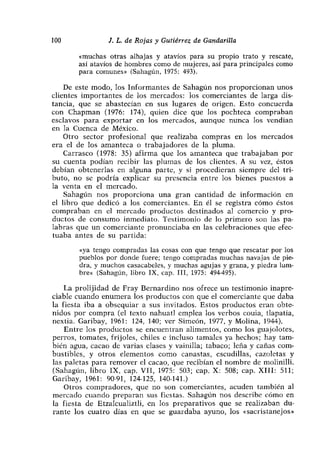 100             1. L. de Rojas y Gutiérrez de Gandarilla

       «muchas otras alhajas y atavios para su propio trato y rescate,
       así atavios de hombres como de mujeres, así para principales como
       para comunes» (Sahagún, 1975: 493).

    De este modo, los Informantes de Sahagún nos proporcionan unos
clientes importantes de los mercados: los comerciantes de larga dis-
tancia, que se abastecían en sus lugares de origen. Esto concuerda
con Chapman (1976: 174), quien dice que los pochteca compraban
esclavos para exportar en los mercados, aunque nunca los vendían
en la Cuenca de México.
    Otro sector profesional que realizaba compras en los mercados
era el de los amanteca o trabajadores de la pluma.
    Carrasco (1978: 35) afirma que los amanteca que trabajaban por
su cuenta podían recibir las plumas de los clientes. A su vez, éstos
debían obtenerlas en alguna parte, y si procedieran siempre del tri-
buto, no se podría explicar su presencia entre los bienes puestos a
la venta en el mercado.
    Sahagún nos proporciona una gran cantidad de información en
el libro que dedicó a los comerciantes. En él se registra cómo éstos
compraban en el mercado productos destinados al comercio y pro-
ductos de consumo inmediato. Testimonio de lo primero son las pa-
labras que un comerciante pronunciaba en las celebraciones que efec-
tuaba antes de su partida:

       «ya tengo compradas las cosas con que tengo que rescatar por los
       pueblos por donde fuere; tengo compradas muchas navajas de pie-
       dra, y muchos casacabeles, y muchas agujas y grana, y piedra lum-
       bre« (Sahagún, libro IX, cap. III, 1975: 494-495).

    La prolijidad de Fray Bernardino nos ofrece un testimonio inapre-
ciable cuando enumera los productos con que el comerciante que daba
la fiesta iba a obsequiar a sus invitados. Estos productos eran obte-
nidos por compra (el texto nahuatí emplea los verbos couia, tíapatia,
nextia. Garibay, 1961: 124, 140; ver Simeón, 1977, y Molina, 1944).
    Entre los productos se encuentran alimentos, como los guajolotes,
perros> tomates, frijoles, chiles e incluso tamales ya hechos; hay tam-
bién agua, cacao de varias clases y vainilla; tabaco; leña y cañas com-
bustibles, y otros elementos como canastas, escudillas, cazoletas y
las paletas para remover el cacao, que recibían el nombre de molinilli.
(Sahagún, libro IX, cap. VII, 1975: 503; cap. X: 508; cap. XIII: 511;
Garibay, 1961: 90-91, 124-125, 140-141.)
    Otros compradores, que no son comerciantes, acuden también al
mercado cuando preparan sus fiestas. Sahagún nos describe cómo en
la fiesta de Etzalcualiztli, en los preparativos que se realizaban du-
rante los cuatro días en que se guardaba ayuno, los «sacristanejos»
 