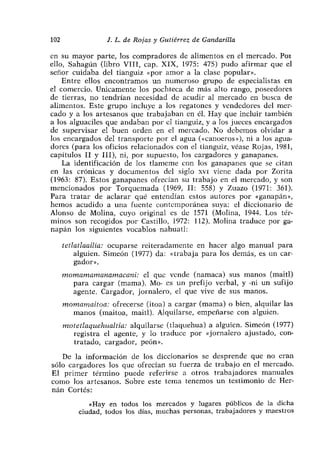 102               J. L. de Rojas y Gutiérrez de Gandarilla

en su mayor parte, los compradores de alimentos en el mercado. Pm
ello, Sahagún (libro VIII, cap. XIX, 1975: 475) pudo afirmar que el
señor cuidaba del tianguiz «por amor a la clase popular».
    Entre ellos encontramos un numeroso grupo de especialistas en
el comercio. Unicamente los pochteca de más alto rango, poseedores
de tierras, no tendrían necesidad de acudir al mercado en busca de
alimentos. Este grupo incluye a los regatones y vendedores del mer-
cado y a los artesanos que trabajaban en él. Hay que incluir también
a los alguaciles que andaban por el tianguiz, y a los jueces encargados
de supervisar el buen orden en el mercado. No debemos olvidar a
los encargados del transporte por el agua («canoeros»), ni a los agua-
dores (para los oficios relacionados con el tianguiz, véase Rojas, 1981,
capítulos II y III), ni, por supuesto, los cargadores y ganapanes.
    La identificación de los tíameme con los ganapanes que se citan
en las crónicas y documentos del siglo xvi viene dada por Zorita
(1963: 87). Estos ganapanes ofrecían su trabajo en el mercado, y son
mencionados por Torquemada (1969, II: 558) y Zuazo (1971: 361).
Para tratar de aclarar qué entendían estos autores por «ganapán’>,
hemos acudido a una fuente contemporánea suya: el diccionario de
Alonso de Molina, cuyo original es de 1571 (Molina, 1944. Los tér-
minos son recogidos por Castillo, 1972: 112). Molina traduce por ga-
napán los siguientes vocablos nahuatí:

      tetiatiacilia: ocuparse reiteradamente en hacer algo manual para
          alguien. Simeón (1977) da: «trabaja para los demás, es un car-
          gador».
      momamamanamacaniz el que vende (namaca) sus manos (maití)
        para cargar (mama). Mo- es un prefijo verbal, y -ni un sufijo
        agente. Cargador, jornalero, el que vive de sus manos.
      momamaitoa: ofrecerse (itoa) a cargar (mama) o bien, alquilar las
        manos (maitoa, maitl). Alquilarse, empeñarse con alguien.
      motetiaquehualtia: alquilarse (tlaquehua) a alguien. Simeón (1977)
        registra el agente, y lo traduce por «jornalero ajustado, con-
        tratado, cargador, peón».

   De la información de los diccionarios se desprende que no cran
sólo cargadores los que ofrecían su fuerza de trabajo en el mercado.
El primer término puede referirse a otros trabajadores manuales
como los artesanos. Sobre este tema tenemos un testimonio de Her-
nán Cortés:

             «Hay en todos los mercados y lugares públicos de la dicha
          ciudad, todos los días, muchas personas, trabajadores y maestros
 