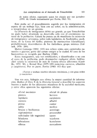 Los compradores en el mercado de Tenochtitlán            103

       de todos oficios> esperando quien los alquile por sus jornales»
       (1970: 66. Citado textualmente por Zorita, 1963: 91).

    Este podía ser el procedimiento seguido por los inmigrantes en
espera de un trabajo fijo, bien con un señor, en la administración,
o integrándose en un gremio.
    La afluencia de inmigrantes debió ser grande, ya que Tenochtitlan
no pudo haber alcanzado su desarrollo sólo con el crecimiento na-
tural de la población. Calnek ha puesto ya de manifiesto la existencia
de inmigrantes: artesanos, sobre todo lapidarios, de Xochimileo; poch-
tecas, de la Costa del Golfo; pintores de manuscritos (tlacuiloque),
probablemente descendientes de los tíailotíaca, grupo mixteco (Cal-
nek, 1976: 289).
    Muñoz Camargo (1892: 115) nos refiere cómo ante catástrofes na-
turales o guerras, gente del campo emigró a la ciudad. El caso de los
huexotzinca es recogido por Barlow (1948).
    Estos inmigrantes, una vez establecidos, e identificados o no con
el resto de la población, pudo desempeñar cualquier oficio. Ixtlilxo-
chití señala la existencia de más de treinta oficios diferentes (Casti-
lío, 1972: 90), y Bernal Díaz (1975:189) menciona canteros, albañiles
y carpinteros. Por su parte, Zorita (1963: 61) dice que:

           «Tenían y usaban muchos oficiales mecánicos, y con gran orden
        y concierto.”

   Una vez más, Sahagún nos ofrece la mayor cantidad de informa-
cion. Dedicó el libro X dc la Historia General a describir los aspectos
buenos y malos de los diferentes miembros de la sociedad mexicana,
y entre ellos aparecen los siguientes oficios:

      oficial mecánico               oficial de pluma
      platero                        herrero
      lapidario                      carpintero
      cantero                        albañil
      pintor                         cantor
      sabio                          módico
      brujos y hechiceros            astrólogo
      nigromántico                   procurador
      solicitador (de negocios)      sastre
      hiladores                      tejedores
      labradores                     hortelanos
      olleros                        mercaderes
 