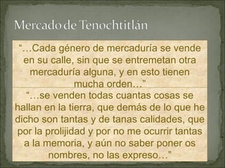 “… Cada género de mercaduría se vende en su calle, sin que se entremetan otra mercaduría alguna, y en esto tienen mucha orden…” “… se venden todas cuantas cosas se hallan en la tierra, que demás de lo que he dicho son tantas y de tanas calidades, que por la prolijidad y por no me ocurrir tantas a la memoria, y aún no saber poner os nombres, no las expreso…” 