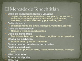 Calle de mantenimientos y vituallas Joyas de variados metales (oro, plata, cobre, etc), huesos, conchas; piedra labrada y por labrar, ladrillos, madera labrada y por labrar, etc.  Calle de caza Distintos tipos de aves, conejos, venados, perros Calle de herbolarios Raíces y yerbas medicinales Calle de boticarios Medicinas hechas: potables, ungüentos, emplastos Casas de barberos Donde lavan y rapan cabezas Casas donde dan de comer y beber Frutas y verduras Cebollas, puerros, ajos, mastuerzo, berros, borraja, etc. Miel de abejas Cosas de algodón Colores 