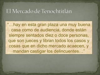 “… hay en esta gran plaza una muy buena casa como de audiencia, donde están siempre sentados diez o doce personas, que son jueces y libran todos los casos y cosas que en dicho mercado acaecen, y mandan castigar los delincuentes…” 
