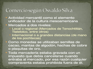 Actividad mercantil como el elemento unificador de la cultura mesoamericana Mercados a dos niveles: Local o regional (Mercados de Tenochtitlán, Tlatelolco, entre otros) Internacional o a grandes distancias (de mano de los pochtecas) Como monedas se utilizaban semillas de cacao, mantas de algodón, hachas de cobre o plaquitas de oro. Toda mercadería estaba gravada con un impuesto que debía cancelarse cuando entraba al mercado, por esa razón cualquier compraventa estaba prohibida fuera de él. 
