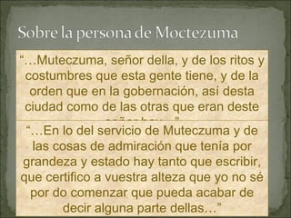 “… Muteczuma, señor della, y de los ritos y costumbres que esta gente tiene, y de la orden que en la gobernación, así desta ciudad como de las otras que eran deste señor hay…” “… En lo del servicio de Muteczuma y de las cosas de admiración que tenía por grandeza y estado hay tanto que escribir, que certifico a vuestra alteza que yo no sé por do comenzar que pueda acabar de decir alguna parte dellas…” 