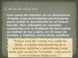 Una carta de relación es un documento dirigido a las autoridades peninsulares para contar lo acontecido en el Nuevo Mundo. Son utilizadas en variadas ocasiones con la finalidad de demostrar su lealtad al rey y para, en el caso de Cortés, y Valdivia, entre otros, justificar sus actos ante la falta de protocolo para con la corona.  Cortés envía a España Cuatro Cartas de Relación. “ Porque para dar cuenta, muy poderoso Señor, a vuestra real excelencia de la grandeza, extrañas y maravillosas cosas desta gran ciudad de Temixtitán, y del señorío y servicio deste Muteczuma,…” 