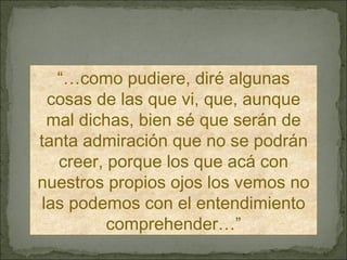 “… como pudiere, diré algunas cosas de las que vi, que, aunque mal dichas, bien sé que serán de tanta admiración que no se podrán creer, porque los que acá con nuestros propios ojos los vemos no las podemos con el entendimiento comprehender…” 