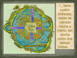“… Por cualquiera parte que quisieren entrar, hay dos leguas…” “… tiene cuatro entradas, todas de calzada hecha a mano, tan ancha como dos lanzas jinetas…” 