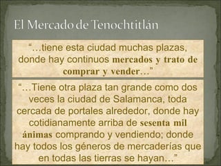 “… tiene esta ciudad muchas plazas, donde hay continuos  mercados y trato de comprar y vender …” “… Tiene otra plaza tan grande como dos veces la ciudad de Salamanca, toda cercada de portales alrededor, donde hay cotidianamente arriba de  sesenta mil ánimas  comprando y vendiendo; donde hay todos los géneros de mercaderías que en todas las tierras se hayan…” 