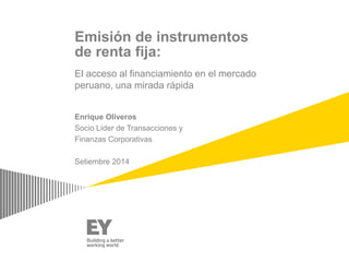 Emisión de instrumentos 
de renta fija: 
El acceso al financiamiento en el mercado 
peruano, una mirada rápida 
Enrique Oliveros 
Socio Líder de Transacciones y 
Finanzas Corporativas 
Setiembre 2014 
 