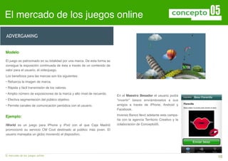 El mercado de los juegos online                                            Lorem Ipsum Dolor Amet Pretium



ADVERGAMING


Modelo

El juego es patrocinado en su totalidad por una marca. De esta forma se
consigue la exposición continuada de ésta a través de un contenido de
valor para el usuario, el videojuego.
   Porciones
Los beneﬁcios para las marcas son los siguientes:
• Refuerza la imagen de marca.
• Rápida y fácil transmisión de los valores.
• Amplio número de exposiciones de la marca y alto nivel de recuerdo.
                                                                          En el Maestro Besador el usuario podía
• Efectiva segmentación del público objetivo.                             “invertir” besos enviándoselos a sus
• Permite canales de comunicación periódica con el usuario.               amigos a través de iPhone, Android y
                                                                          Facebook.

Ejemplo:                                                                  Inversis Banco llevó adelante esta campa-
                                                                          ña con la agencia Territorio Creativo y la
iWorld es un juego para iPhone y iPod con el que Caja Madrid              colaboración de Concepto05.
promocionó su servicio CM Cool destinado al público más joven. El
usuario manejaba un globo moviendo el dispositivo.




El mercado de los juegos online                                            !                                           10
 
