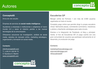 Autores

Concepto05                                                  Escuderías GP
Dirección del estudio                                       Manager online de Fórmula1 con más de 2.000 usuarios
                                                            registrados en todo el mundo.
Empresa de servicios de social media intelligence.          Completo juego online que permite dirigir tu propia escudería
Ayudamos a empresas e instituciones a adaptarse al nuevo    virtual. Fabrica piezas, contrata suministros, mecánicos,
mundo 2.0 y sacar el máximo partido a las nuevas            pilotos y diseña estrategias para cada circuito.
tecnologías de la comunicación.                             Gracias a la integración de Facebook, el blog y, principal-
Ofrecemos soluciones de investigación, análisis de social   mente, el foro de Escuderías GP, el juego cuenta con una
media, estudios de mercado online, marketing estratégico,   gran comunidad de usuarios que participan activamente en el
organización y formación en social media.                   desarrollo y la evolución de juego.



Contacto:                                                   Contacto:

info@concepto05.com                                         marketing@escuderiasgp.com
T.: (+34) 91 532 84 70                                      www.escuderiasgp.com
C/ Apodaca 8. Madrid                                        @EscuderiasGP
www.concepto05.com
 