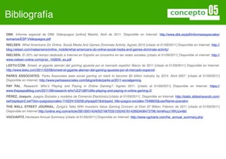Bibliografía
DBK. Informe especial de DBK Videojuegos [online] Madrid, Abril de 2011. Disponible en Internet: http://www.dbk.es/pdf/informesespeciales/
sumarios/ESP-Videojuegos.pdf
NIELSEN. What Americans Do Online: Social Media And Games Dominate Activity. Agosto 2010 [citado el 01/09/2011] Disponible en Internet: http://
blog.nielsen.com/nielsenwire/online_mobile/what-americans-do-online-social-media-and-games-dominate-activity/
NIELSEN. El 20% del tiempo dedicado a Internet en España se concentra en las redes sociales. [citado el 01/09/2011] Disponible el internet: http://
www.nielsen-online.com/pr/pr_100609_es.pdf
LEETU.COM. Smeet, el gigante alemán del gaming apuesta por el mercado español. Marzo de 2011 [citado el 01/09/2011] Disponible en Internet:
http://www.leetu.com/2011/03/08/smeet-el-gigante-aleman-del-gaming-apuesta-por-el-mercado-espanol/
PARKS ASSOCIATES. Parks Associates sees social gaming on track to become $5 billion industry by 2015. Abril 2007. [citado el 01/09/2011]
Disponible en Internet: http://www.parksassociates.com/blog/article/parks-pr2011-socialgaming
PAY PAL. Research: Whoʼs Playing and Paying in Online Gaming?. Agosto 2011. [citado el 01/09/2011] Disponible en Internet: https://
www.thepaypalblog.com/2011/08/research-who%E2%80%99s-playing-and-paying-in-online-gaming-2/
PÉREZ, Joaquín. Juegos Sociales y modelos de Comercio Electrónico.[citado el 01/09/2011] Disponible en Internet. http://static.slidesharecdn.com/
swf/ssplayer2.swf?doc=juegossociales-110224153258-phpapp01&stripped_title=juegos-sociales-7048825&userName=joanakin
THE WALL STREET JOURNAL. Zynga's Talks With Investors Value Gaming Concern at Over $7 Billion. Febrero de 2011 [citado el 01/09/2011]
Disponible en Internet http://online.wsj.com/article/SB10001424052748703515504576142693408473796.html#ixzz1WiUzx48d
VGCHARTZ.Hardware Annual Summary. [citado el 01/09/2011] Disponible en Internet: http://www.vgchartz.com/hw_annual_summary.php
 