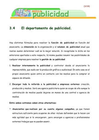 (3/14)




3.4           El departamento de publicidad.



Hay distintas fórmulas para resolver la función de publicidad en función del

anunciante. La dimensión de la organización y el volumen de publicidad anual que

realiza suelen determinar cuál es la mejor solución. Si recapitulas lo dicho en los

anteriores apartados a este respecto, tú mismo puedes resumir las posibilidades de

cualquier empresa para resolver la gestión de su publicidad:


1. Realizar internamente la publicidad y contratar desde el anunciante lo

    imprescindible, que suele ser la producción gráfica o audiovisual. En este caso es el

    propio anunciante quien entra en contacto con los medios para la comprar el

    espacio de difusión.


2. Encargar todo lo referido a la publicidad a empresas externas: creación,

    producción y medios. Será una agencia publicitaria quien se ocupe de ello aunque la

    contratación de medios puede dejarse en manos de una central o agencia de

    medios.


Entre ambos extremos caben otras alternativas:


•   Anunciantes que realizan por su cuenta algunas campañas, ya que tienen

    estructura suficiente para ocuparse de ellas –incluso defienden que lo hacen con

    más agilidad que si lo encargaran–, pero encargan a agencias o profesionales

    externos trabajos que no pueden asumir.
 