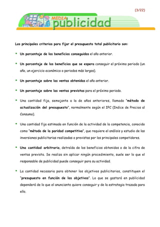 (3/22)




Los principales criterios para fijar el presupuesto total publicitario son:


•   Un porcentaje de los beneficios conseguidos el año anterior.


•   Un porcentaje de los beneficios que se espera conseguir el próximo periodo (un

    año, un ejercicio económico o periodos más largos).


•   Un porcentaje sobre las ventas obtenidas el año anterior.


•   Un porcentaje sobre las ventas previstas para el próximo periodo.


•   Una cantidad fija, semejante a la de años anteriores, llamado “método de

    actualización del presupuesto”, normalmente según el IPC (Indice de Precios al

    Consumo).


•   Una cantidad fija estimada en función de la actividad de la competencia, conocido

    como “método de la paridad competitiva”, que requiere el análisis y estudio de las

    inversiones publicitarias realizadas o previstas por los principales competidores.


•   Una cantidad arbitraria, detraída de los beneficios obtenidos o de la cifra de

    ventas prevista. Se realiza sin aplicar ningún procedimiento, suele ser lo que el

    responsable de publicidad puede conseguir para su actividad.


•   La cantidad necesaria para obtener los objetivos publicitarios, constituyen el

    “presupuesto en función de los objetivos”. Lo que se gastará en publicidad

    dependerá de lo que el anunciante quiere conseguir y de la estrategia trazada para

    ello.
 