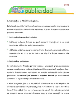 (3/26)




3. Publicidad de la Administración pública.


Es la llamada publicidad institucional, realizada por cualquiera de los organismos de la

Administración pública. Naturalmente puede tener objetivos de muy distinto tipo pero

podríamos dividirla en:


•   Publicidad de información al ciudadano.


•   Publicidad social, ya definida, que puede compartir intención con la que otros

    anunciantes, públicos o privados, pueden realizar.


•   Publicidad autóctona, que pretende la difusión de un país, comunidad autónoma,

    provincia, etc. en virtud de sus lugares de interés o de sus productos más

    atractivos.


4. Publicidad de particulares.


Se trata de anuncios firmados por una persona, o un pequeño grupo, que coloca su

mensaje, normalmente en medios gráficos (un periódico, una revista), para hacer llegar

su oferta de compra/venta o para poner sus servicios a disposición de los clientes

potenciales. Son anuncios por palabras o pequeños módulos que se diferencian

claramente de la publicidad que estamos estudiando.


A modo de ejemplo, por si te ha parecido extraño que dos o más empresas de

diferentes sectores realicen publicidad juntos, te recordamos el caso de Benetton y

Renault Twingo. ¿Qué tiene que ver la ropa con los coches? ¿Por qué dos anunciantes

de productos que no sirven para lo mismo pagan la misma campaña? No es una
 