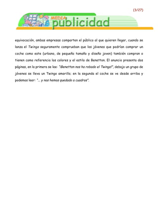 (3/27)




equivocación, ambas empresas comparten el público al que quieren llegar, cuando se

lanza el Twingo seguramente comprueban que los jóvenes que podrían comprar un

coche como este (urbano, de pequeño tamaño y diseño joven) también compran o

tienen como referencia los colores y el estilo de Benetton. El anuncio presenta dos

páginas, en la primera se lee: “¡Benetton nos ha robado el Twingo!”, debajo un grupo de

jóvenes se lleva un Twingo amarillo; en la segunda el coche se ve desde arriba y

podemos leer: “... y nos hemos quedado a cuadros”.
 