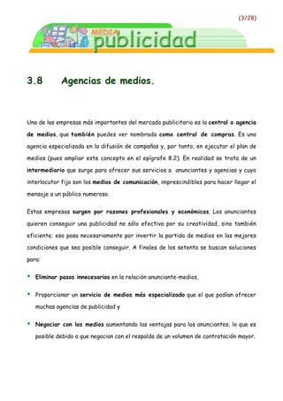 (3/28)




3.8          Agencias de medios.



Una de las empresas más importantes del mercado publicitario es la central o agencia

de medios, que también puedes ver nombrada como central de compras. Es una

agencia especializada en la difusión de campañas y, por tanto, en ejecutar el plan de

medios (pues ampliar este concepto en el epígrafe 8.2). En realidad se trata de un

intermediario que surge para ofrecer sus servicios a anunciantes y agencias y cuyo

interlocutor fijo son los medios de comunicación, imprescindibles para hacer llegar el

mensaje a un público numeroso.


Estas empresas surgen por razones profesionales y económicas. Los anunciantes

quieren conseguir una publicidad no sólo efectiva por su creatividad, sino también

eficiente; eso pasa necesariamente por invertir la partida de medios en las mejores

condiciones que sea posible conseguir. A finales de los setenta se buscan soluciones

para:


•   Eliminar pasos innecesarios en la relación anunciante-medios,


•   Proporcionar un servicio de medios más especializado que el que podían ofrecer

    muchas agencias de publicidad y


•   Negociar con los medios aumentando las ventajas para los anunciantes, lo que es

    posible debido a que negocian con el respaldo de un volumen de contratación mayor.
 