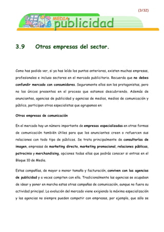 (3/32)




3.9          Otras empresas del sector.



Como has podido ver, si ya has leído los puntos anteriores, existen muchas empresas,

profesionales e incluso sectores en el mercado publicitario. Recuerda que no debes

confundir mercado con consumidores. Seguramente ellos son los protagonistas, pero

no los únicos presentes en el proceso que estamos descubriendo. Además de

anunciantes, agencias de publicidad y agencias de medios, medios de comunicación y

público, participan otros especialistas que agrupamos en:


Otras empresas de comunicación


En el mercado hay un número importante de empresas especializadas en otras formas

de comunicación también útiles para que los anunciantes creen o refuercen sus

relaciones con todo tipo de públicos. Se trata principalmente de consultorías de

imagen, empresas de marketing directo, marketing promocional, relaciones públicas,

patrocinio y merchandising, opciones todas ellas que podrás conocer si entras en el

Bloque 10 de Media.


Estas compañías, de mayor o menor tamaño y facturación, conviven con las agencias

de publicidad y a veces compiten con ella. Tradicionalmente las agencias se ocupaban

de idear y poner en marcha estas otras campañas de comunicación, aunque no fuera su

actividad principal. La evolución del mercado viene exigiendo la máxima especialización

y las agencias no siempre pueden competir con empresas, por ejemplo, que sólo se
 