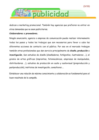 (3/33)




dedican a marketing promocional. También hay agencias que prefieren no entrar en

otras demandas que no sean publicitarias.

Colaboradores o proveedores.

Ningún anunciante, agencia o empresa de comunicación puede realizar internamente

todos los pasos y todos los trabajos que son necesarios para llevar a cabo las

diferentes acciones de contacto con el público. Por eso en el mercado trabajan

también otros profesionales que dan servicio principalmente de diseño, producción e

investigación. Son estudios de diseño (diseñadores, fotógrafos, ilustradores ...), el

gremio de artes gráficas (imprentas, fotomecánicas, empresas de manipulados,

distribuidoras ...), estudios de producción en audio y audiovisual (preproducción y

postproducción), institutos de investigación, consultores ...


Establecer una relación de máximo conocimiento y colaboración es fundamental para el

buen resultado de la campaña.
 
