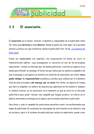 (3/11)




3.3            El anunciante.



El anunciante es el emisor, inversor, ordenante y responsable de la publicidad. Como

tal, tiene unos derechos y unos deberes. Desde el punto de vista legal “es la persona

natural o jurídica en cuyo interés se realiza la publicidad” (art. 10 de , Ley General de

Publicidad).


Puede ser anunciante una empresa, una organización sin ánimo de lucro, la

Administración pública -cuyo presupuesto le convierte en uno de los principales

anunciantes-. incluso un individuo que, de manera particular, contrata un espacio en un

medio para difundir su mensaje. El hecho de que realice por su cuenta la campaña o de

que la encargue a una agencia no modifica su condición de anunciante, por tanto, nunca

puede delegar la responsabilidad económica y jurídica que conlleva ser el ordenante

final de esta actividad y del mensaje que se emite. Por último, no importa el tiempo

que dure la campaña o el número de anuncios que aparezcan en los medios ni tampoco

la calidad creativa; se es anunciante en el momento en que se entra en el mercado

publicitario para poder realizar una campaña que busque producir un efecto en el

público insertando un mensaje en el espacio que los medios destinan a publicidad.


Para llevar a cabo la campaña los anunciantes necesitan contar con profesionales que

sepan de publicidad. En ocasiones los encargados de esta función no se dedican a ella

en exclusiva, pero si el volumen de publicidad que realiza es importante, puede crear
 
