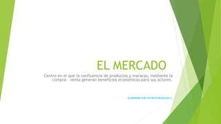 EL MERCADO
Centro en el que la confluencia de productos y maracas, mediante la
compra – venta generan beneficios económicos para sus actores.
ELABORADO POR: PATRICIO REGALADO C.
 