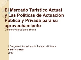 El Mercado Turístico Actual
y Las Políticas de Actuación
Pública y Privada para su
aprovechamiento
Criterios validos para Bolivia




   II Congreso Internacional de Turismo y Hotelería
   Víctor Aranibar
   2009
 