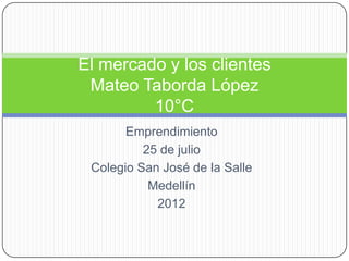 El mercado y los clientes
 Mateo Taborda López
         10°C
       Emprendimiento
          25 de julio
 Colegio San José de la Salle
           Medellín
            2012
 