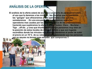 ANÁLISIS DE LA OFERTA !
El análisis de la oferta estará de acuerdo a una serie de parámetros sobre
    el uso que le daremos a los minutos , los horarios que brindaremos ,
    las “gangas” que ofreceremos y los operadores a los que nos
    someteremos . En una encuesta que investigamos sobre los
    operadores mas usados por las personas cerca de las urbanizaciones
    haciendo que supiéramos la oferta a ofrecer sobre Claro , Movistar ,
    Tigo , uff etc , y creo que triunfaremos porque pensamos muy bien en
    la posición de estos locales de minutos debido a que son lugares
    recónditos donde los minutos son escasos dándonos el poder de subir
    el precio en un 10 % de su valor original ocasionando que las personas
    por su apures no tengan mas remedio que comprarnos !!
 