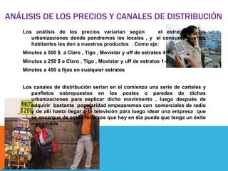 ANÁLISIS DE LOS PRECIOS Y CANALES DE DISTRIBUCIÓN
    Los análisis de los precios variarían según           el estrato de las
       urbanizaciones donde pondremos los locales , y el consumo que los
       habitantes les den a nuestros productos . Como eje:
    Minutos a 500 $ a Claro , Tigo , Movistar y uff de estratos 4-7
    Minutos a 250 $ a Claro , Tigo , Movistar y uff de estratos 1-3
    Minutos a 450 a fijos en cualquier estratos


    Los canales de distribución serian en el comienzo una serie de carteles y
       panfletos sobrepuestos en los postes o paredes de dichas
       urbanizaciones para explicar dicho movimiento , luego después de
       adquirir bastante popularidad empezaremos con comerciales de radio
       y de allí hasta llegar a la televisión para luego idear una empresa que
       se encargue de estos recursos que hoy en día puede que tenga un éxito
       memorable .
 