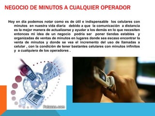 NEGOCIO DE MINUTOS A CUALQUIER OPERADOR

 Hoy en día podemos notar como es de útil e indispensable los celulares con
    minutos en nuestra vida diaria debido a que la comunicación a distancia
    es la mejor manera de actualizarse y ayudar a los demás en lo que necesiten
    entonces mi idea de un negocio podría ser poner tiendas estables y
    organizadas de ventas de minutos en lugares donde sea escaso encontrar la
    venta de minutos y donde se vea el incremento del uso de llamadas a
    celular , con la condición de tener bastantes celulares con minutos infinitos
    y a cualquiera de los operadores .
 