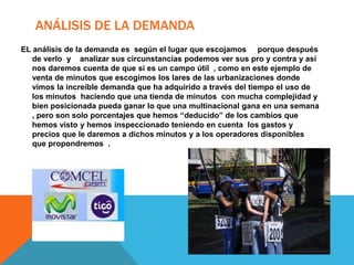 ANÁLISIS DE LA DEMANDA
EL análisis de la demanda es según el lugar que escojamos porque después
   de verlo y analizar sus circunstancias podemos ver sus pro y contra y así
   nos daremos cuenta de que si es un campo útil , como en este ejemplo de
   venta de minutos que escogimos los lares de las urbanizaciones donde
   vimos la increíble demanda que ha adquirido a través del tiempo el uso de
   los minutos haciendo que una tienda de minutos con mucha complejidad y
   bien posicionada pueda ganar lo que una multinacional gana en una semana
   , pero son solo porcentajes que hemos “deducido” de los cambios que
   hemos visto y hemos inspeccionado teniendo en cuenta los gastos y
   precios que le daremos a dichos minutos y a los operadores disponibles
   que propondremos .
 