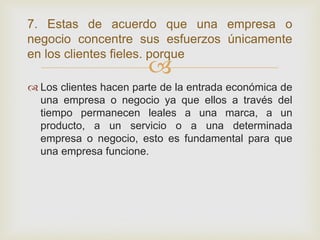 7. Estas de acuerdo que una empresa o
negocio concentre sus esfuerzos únicamente
en los clientes fieles. porque
                        
 Los clientes hacen parte de la entrada económica de
  una empresa o negocio ya que ellos a través del
  tiempo permanecen leales a una marca, a un
  producto, a un servicio o a una determinada
  empresa o negocio, esto es fundamental para que
  una empresa funcione.
 