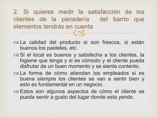 2. Si quieres medir la satisfacción de los
clientes de la panadería    del barrio que
elementos tendrás en cuenta
                         
 La calidad del producto si son frescos, si están
  buenos los pasteles, etc.
 Si el local es buenos y satisfecha a los clientes, la
  higiene que tenga y si es cómodo y el cliente pueda
  disfrutar de un buen momento y se sienta contento.
 La forma de cómo atiendan los empleados si es
  buena siempre los clientes se van a sentir bien y
  esto es fundamental en un negocio.
 Estos son algunos aspectos de cómo el cliente se
  pueda sentir a gusto del lugar donde esta yendo.
 