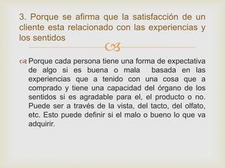 3. Porque se afirma que la satisfacción de un
cliente esta relacionado con las experiencias y
los sentidos
                         
 Porque cada persona tiene una forma de expectativa
  de algo si es buena o mala           basada en las
  experiencias que a tenido con una cosa que a
  comprado y tiene una capacidad del órgano de los
  sentidos si es agradable para el, el producto o no.
  Puede ser a través de la vista, del tacto, del olfato,
  etc. Esto puede definir si el malo o bueno lo que va
  adquirir.
 