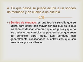 4. En que casos se puede acudir a un sondeo
de mercado y en cuales a un estudio
                        
 Sondeo de mercado: es una técnica sencilla que se
  utiliza para saber con mayor certeza que es lo que
  los clientes desean comprar, que les gusta y que no
  les gusta, o que cambios se pueden hacer que sean
  de beneficio para todos. Los sondeos son
  generalmente cuestionarios o entrevistas que son
  resultados por los clientes.
 