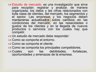  Estudio de mercado: es una investigación que sirve
  para recopilar; registrar y analizar, de manera
  organizada, los datos y las cifras relacionados con
  toda clase de clientes, del mercado, los segmentos y
  el sector. Las empresas y los negocios deben
                         
  mantenerse actualizados sobre cambios en las
  condiciones del mercado, en las nesecidades o
  gustos de los clientes y en la llegada de nuevos
  productos o servicios con los cuales hay que
  competir.
 Un estudio de mercado debe responder:
 Como se comporta el entorno.
 Como se comporta el cliente.
 Como se comporta los principales competidores.
 Cuales     son      las     debilidades,   fortalezas,
  oportunidades y amenazas de la empresa.
 