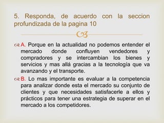 5. Responda, de acuerdo con la seccion
profundizada de la pagina 10
                        
 A. Porque en la actualidad no podemos entender el
  mercado     donde     confluyen     vendedores     y
  compradores y se intercambian los bienes y
  servicios y mas allá gracias a la tecnología que va
  avanzando y el transporte.
 B. Lo mas importante es evaluar a la competencia
  para analizar donde esta el mercado su conjunto de
  clientes y que necesidades satisfacerle a ellos y
  prácticos para tener una estrategia de superar en el
  mercado a los competidores.
 
