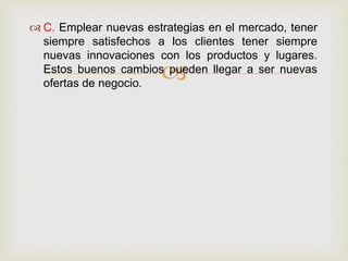  C. Emplear nuevas estrategias en el mercado, tener
  siempre satisfechos a los clientes tener siempre
  nuevas innovaciones con los productos y lugares.
                       
  Estos buenos cambios pueden llegar a ser nuevas
  ofertas de negocio.
 