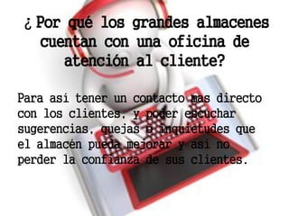 ¿Por qué los grandes almacenes
 cuentan con una oficina de
     atención al cliente?

Para así tener un contacto mas directo
con los clientes, y poder escuchar
sugerencias, quejas o inquietudes que
el almacén pueda mejorar y así no
perder la confianza de sus clientes.
 