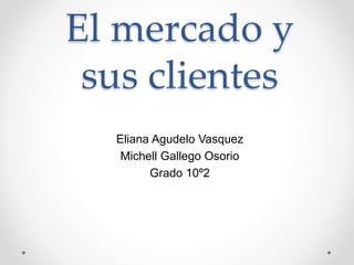 El mercado y
sus clientes
Eliana Agudelo Vasquez
Michell Gallego Osorio
Grado 10º2
 